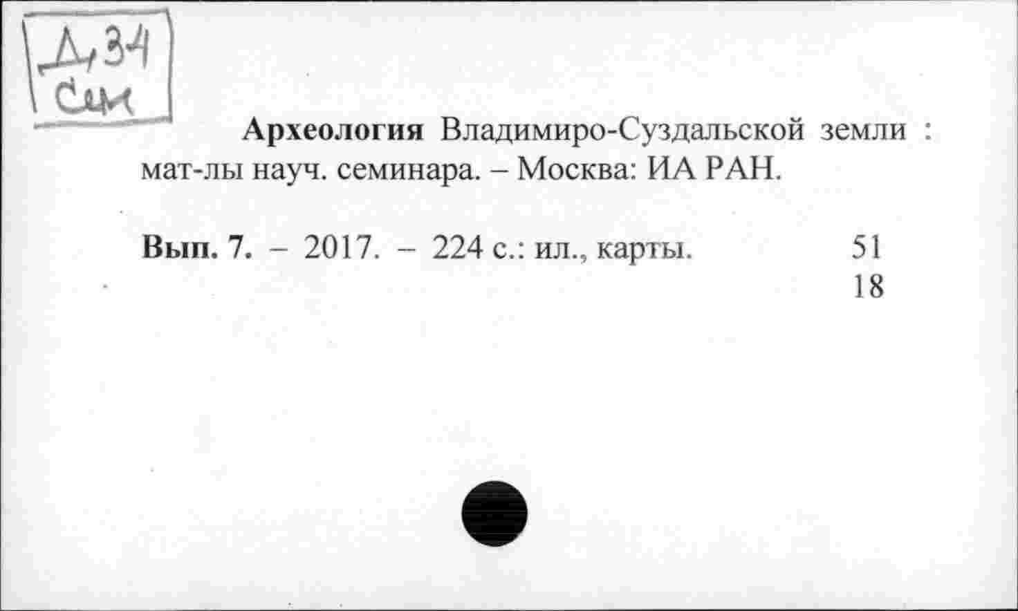 ﻿
Археология Владимиро-Суздальской земли : мат-лы науч, семинара. - Москва: ИА РАН.
Вып. 7. - 2017. - 224 с.: ил., карты.
51
18